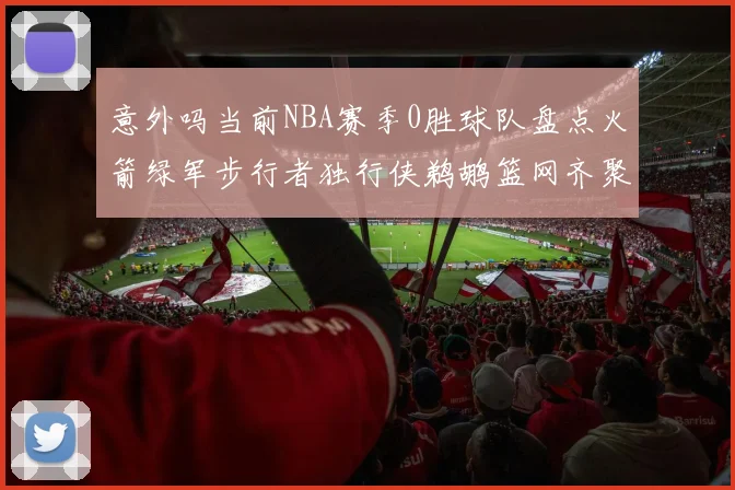 意外吗当前NBA赛季0胜球队盘点火箭绿军步行者独行侠鹈鹕篮网齐聚