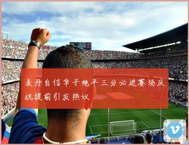 麦丹自信华子绝平三分必进赛场庆祝提前引发热议