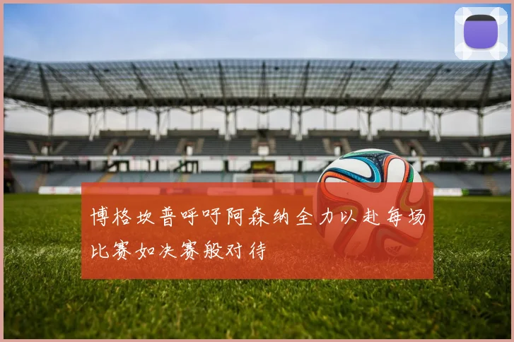 博格坎普呼吁阿森纳全力以赴每场比赛如决赛般对待