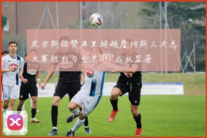 皮尔斯称赞库里超越詹姆斯三次总决赛胜利与全票MVP成就显著
