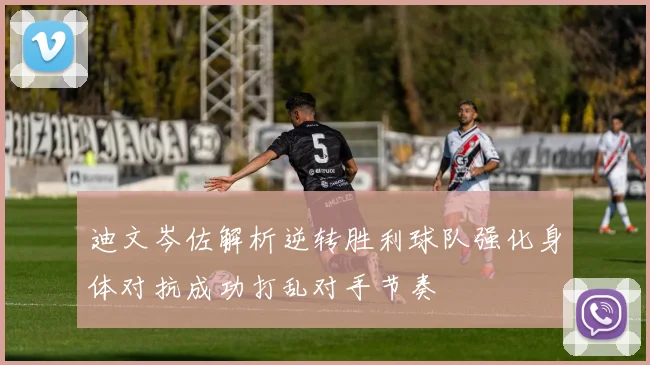 迪文岑佐解析逆转胜利球队强化身体对抗成功打乱对手节奏