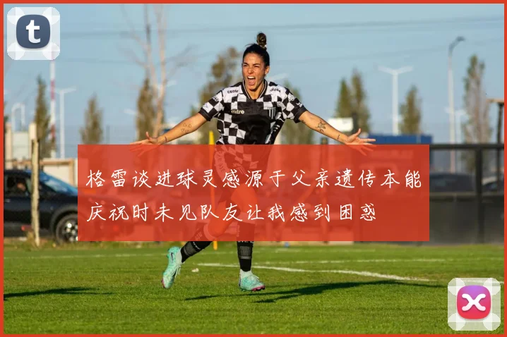 格雷谈进球灵感源于父亲遗传本能庆祝时未见队友让我感到困惑