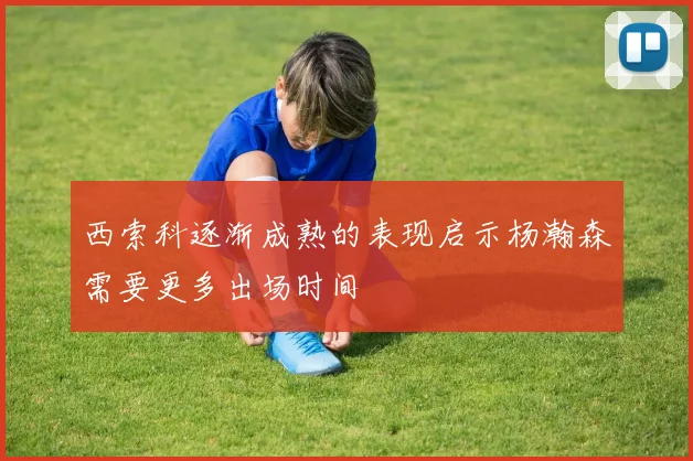 西索科逐渐成熟的表现启示杨瀚森需要更多出场时间
