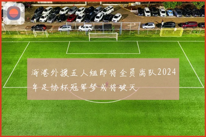海港外援五人组即将全员离队2024年足协杯冠军梦或将破灭