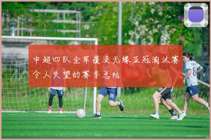 中超四队全军覆没无缘亚冠淘汰赛令人失望的赛季总结