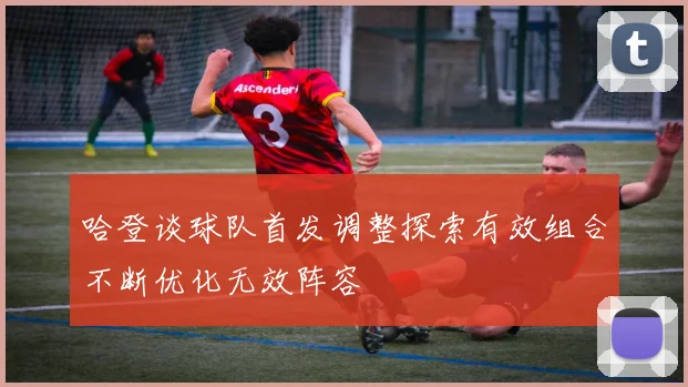 哈登谈球队首发调整探索有效组合不断优化无效阵容