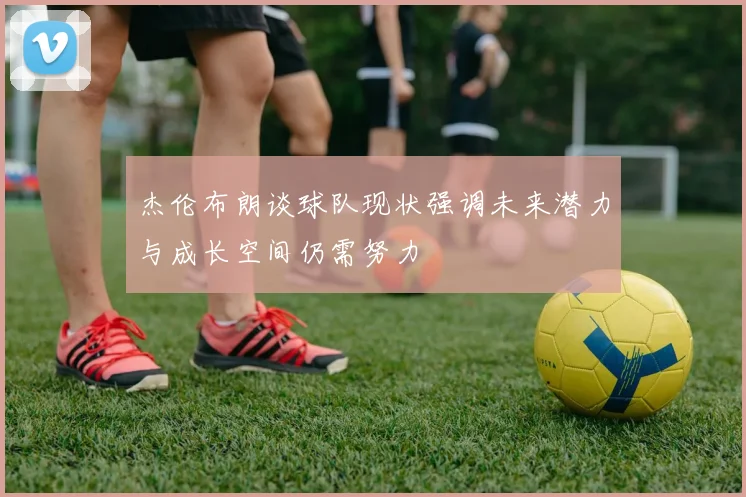 杰伦布朗谈球队现状强调未来潜力与成长空间仍需努力