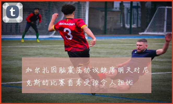 加尔扎因脑震荡协议缺席明天对尼克斯的比赛首秀受挫令人担忧