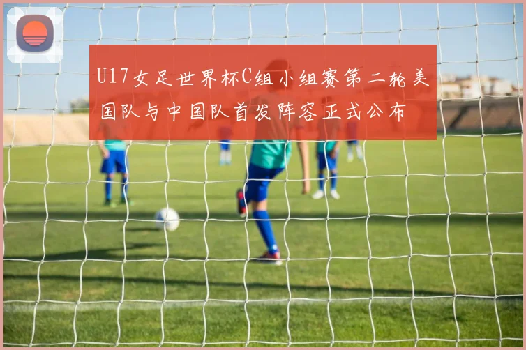 U17女足世界杯C组小组赛第二轮美国队与中国队首发阵容正式公布