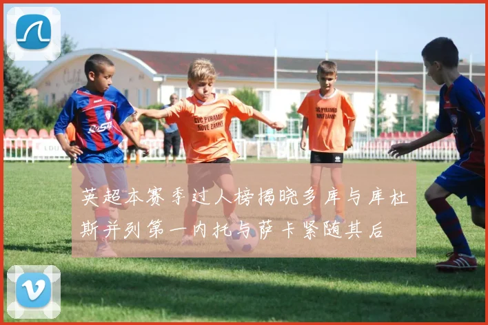 英超本赛季过人榜揭晓多库与库杜斯并列第一内托与萨卡紧随其后