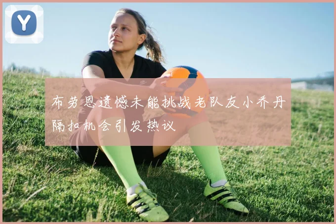 布劳恩遗憾未能挑战老队友小乔丹隔扣机会引发热议