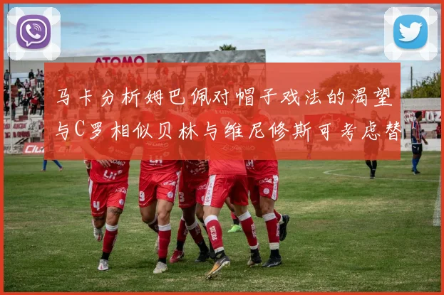 马卡分析姆巴佩对帽子戏法的渴望与C罗相似贝林与维尼修斯可考虑替补出战