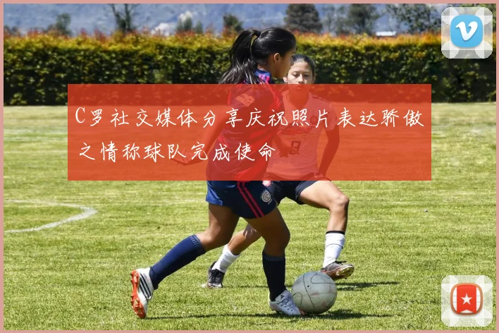 C罗社交媒体分享庆祝照片表达骄傲之情称球队完成使命