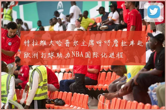 特拉维夫哈普尔主席呼吁詹杜库赴欧洲打球助力NBA国际化进程