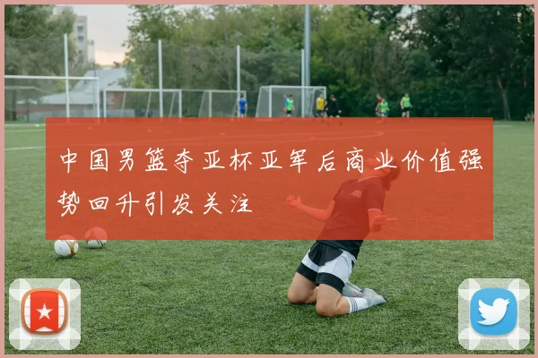 中国男篮夺亚杯亚军后商业价值强势回升引发关注