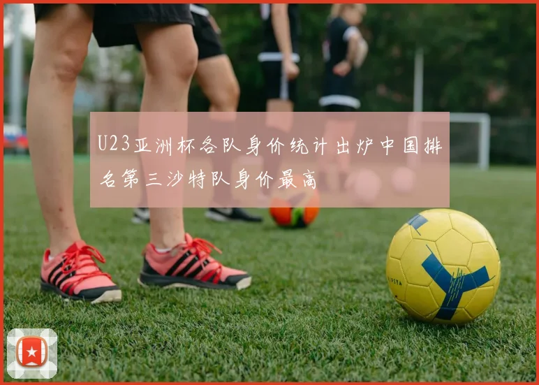 U23亚洲杯各队身价统计出炉中国排名第三沙特队身价最高