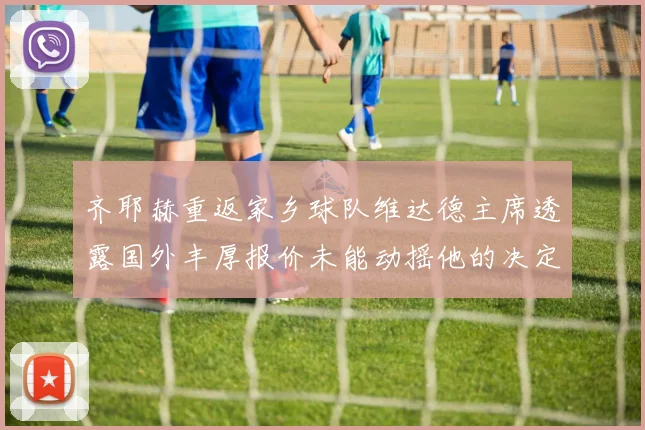 齐耶赫重返家乡球队维达德主席透露国外丰厚报价未能动摇他的决定