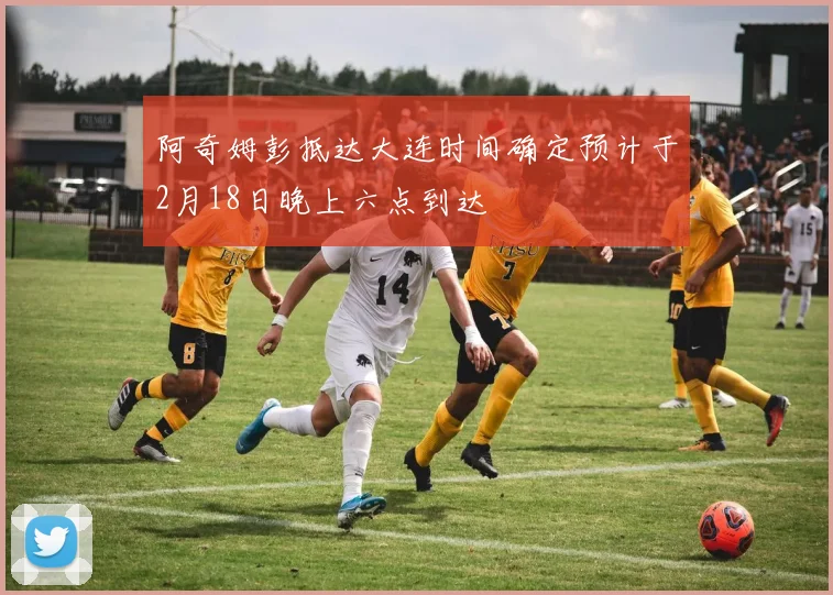 阿奇姆彭抵达大连时间确定预计于2月18日晚上六点到达