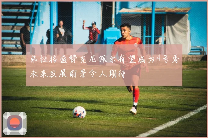 弗拉格盛赞克尼佩尔有望成为4号秀未来发展前景令人期待