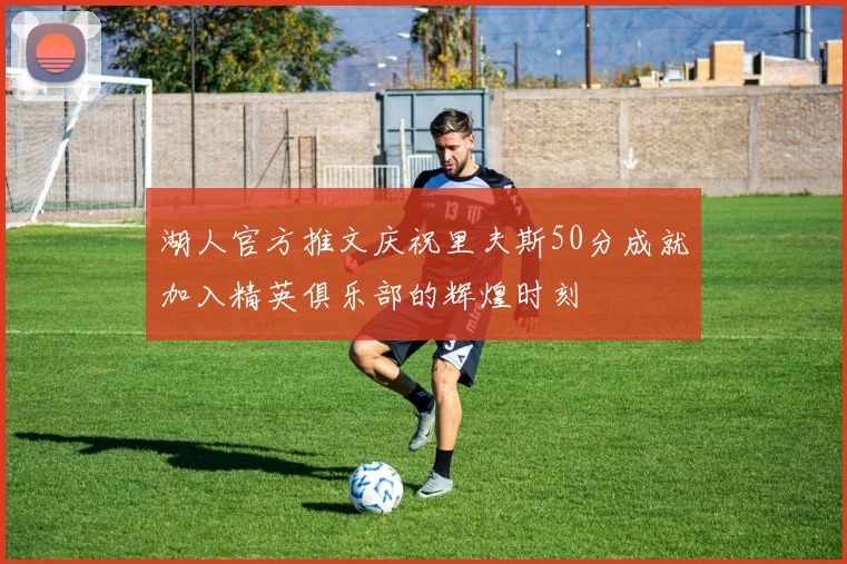 湖人官方推文庆祝里夫斯50分成就加入精英俱乐部的辉煌时刻