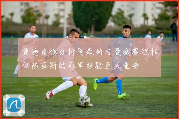 费迪南德分析阿森纳与曼城赛程相似热苏斯的冠军经验至关重要