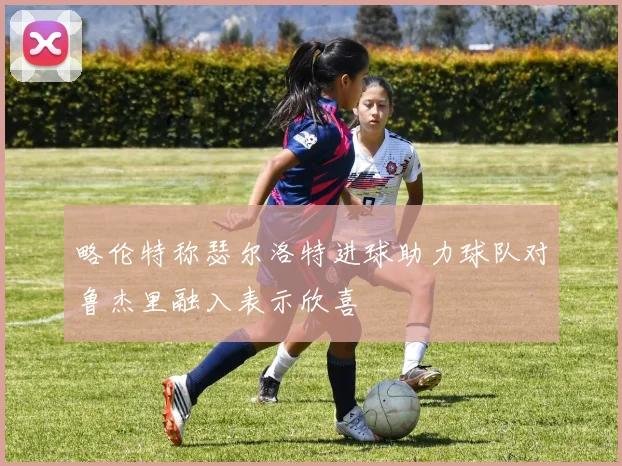 略伦特称瑟尔洛特进球助力球队对鲁杰里融入表示欣喜
