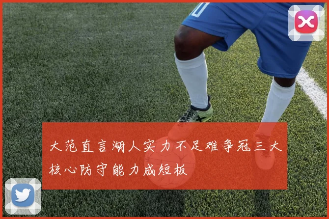 大范直言湖人实力不足难争冠三大核心防守能力成短板