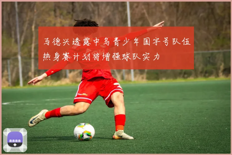 马德兴透露中乌青少年国字号队伍热身赛计划将增强球队实力