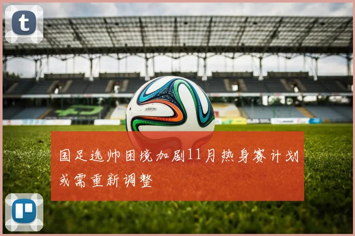 国足选帅困境加剧11月热身赛计划或需重新调整