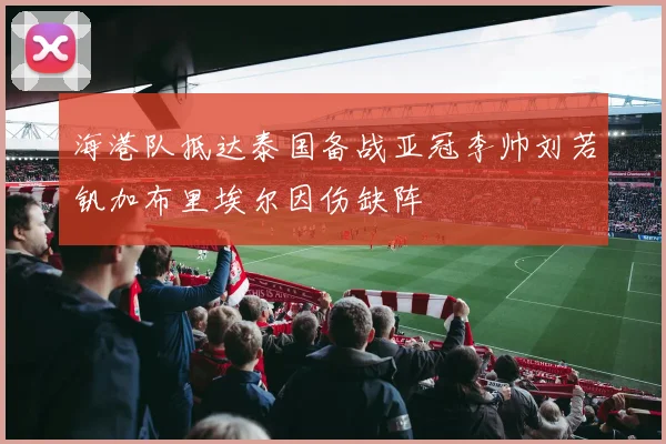 海港队抵达泰国备战亚冠李帅刘若钒加布里埃尔因伤缺阵