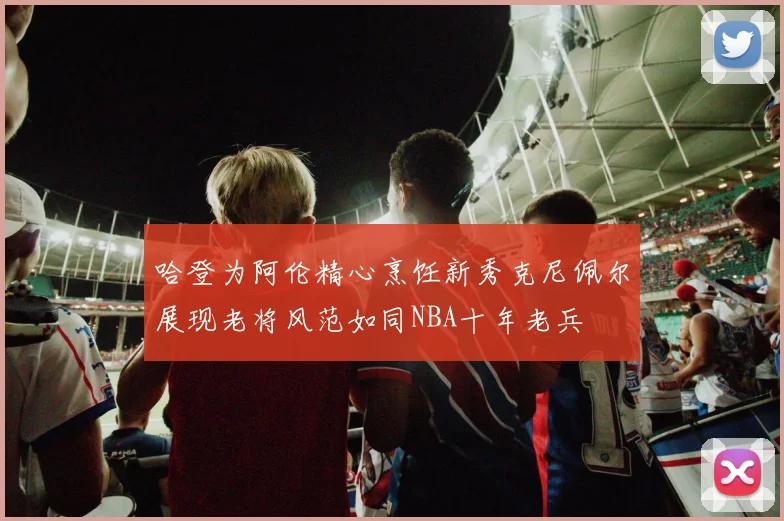 哈登为阿伦精心烹饪新秀克尼佩尔展现老将风范如同NBA十年老兵