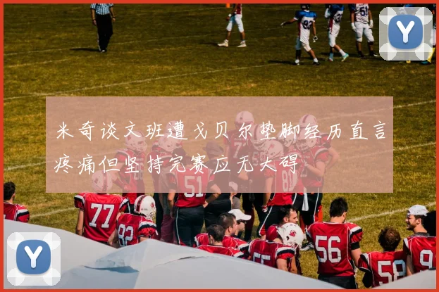 米奇谈文班遭戈贝尔垫脚经历直言疼痛但坚持完赛应无大碍