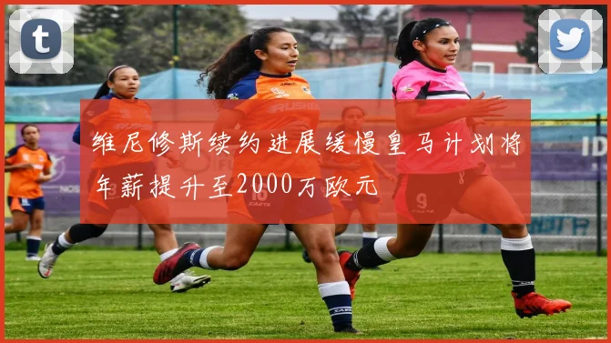 维尼修斯续约进展缓慢皇马计划将年薪提升至2000万欧元
