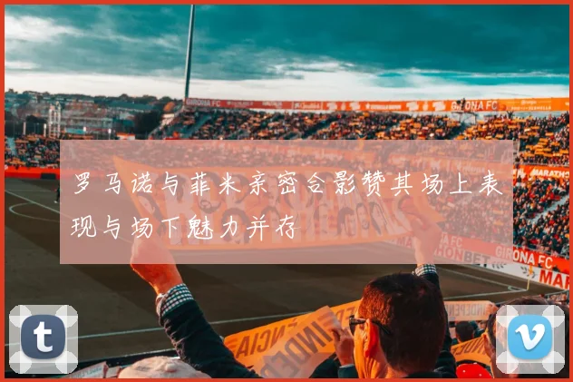 罗马诺与菲米亲密合影赞其场上表现与场下魅力并存