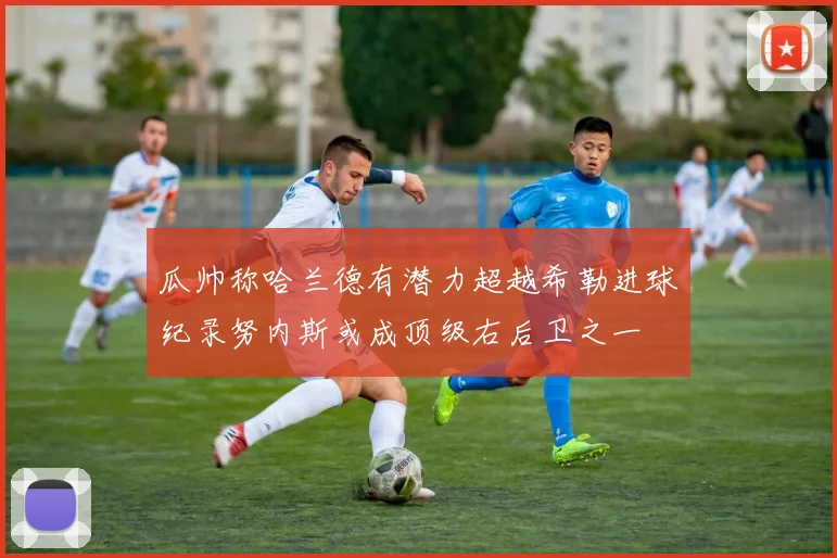 瓜帅称哈兰德有潜力超越希勒进球纪录努内斯或成顶级右后卫之一