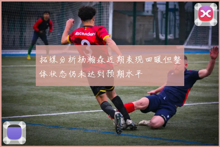 拓媒分析杨瀚森近期表现回暖但整体状态仍未达到预期水平
