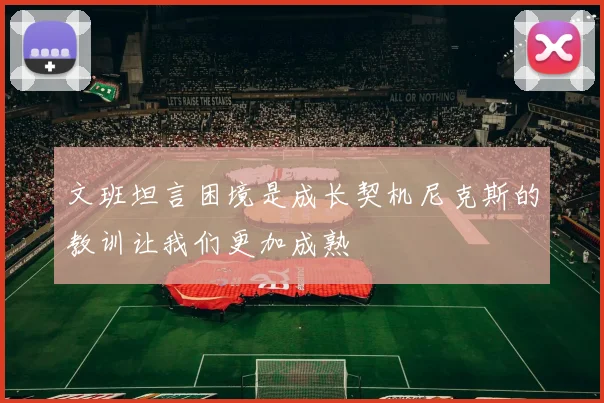 文班坦言困境是成长契机尼克斯的教训让我们更加成熟