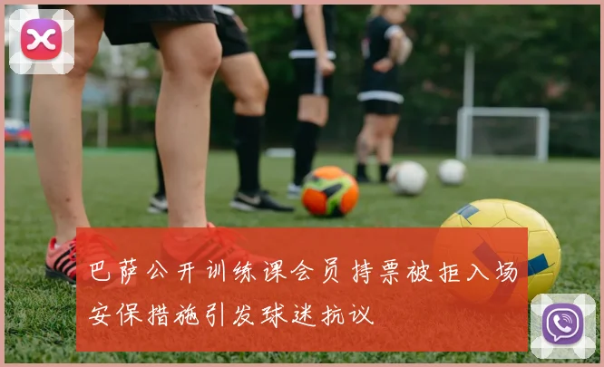 巴萨公开训练课会员持票被拒入场安保措施引发球迷抗议
