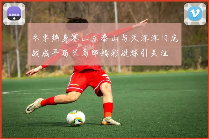 冬季热身赛山东泰山与天津津门虎战成平局买乌郎精彩进球引关注