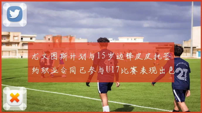 尤文图斯计划与15岁边锋皮皮托签约职业合同已参与U17比赛表现出色