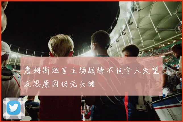 詹姆斯坦言主场战绩不佳令人失望反思原因仍无头绪